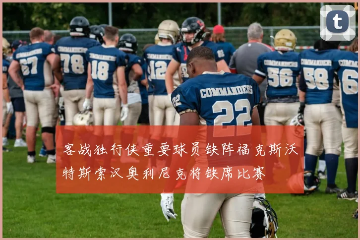 客战独行侠重要球员缺阵福克斯沃特斯索汉奥利尼克将缺席比赛