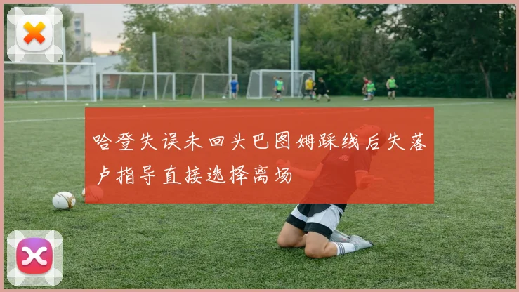 哈登失误未回头巴图姆踩线后失落卢指导直接选择离场