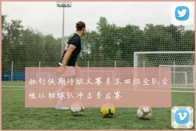 独行侠期待欧文赛季末回归全队合练以助球队冲击季后赛