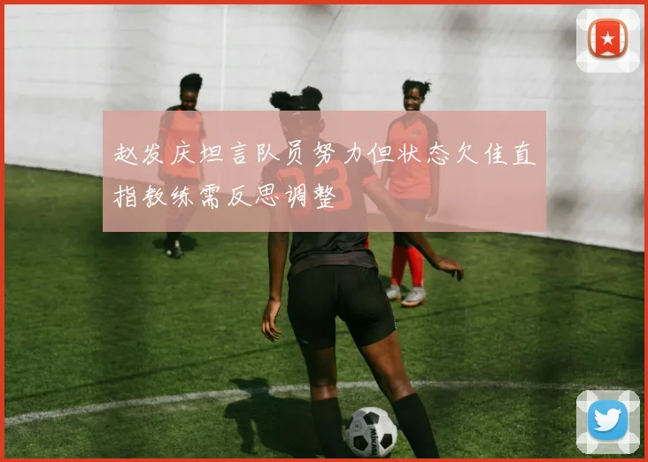 赵发庆坦言队员努力但状态欠佳直指教练需反思调整