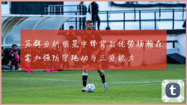 苏群分析明星中锋背打优势杨瀚森需加强防守跑动与三分能力