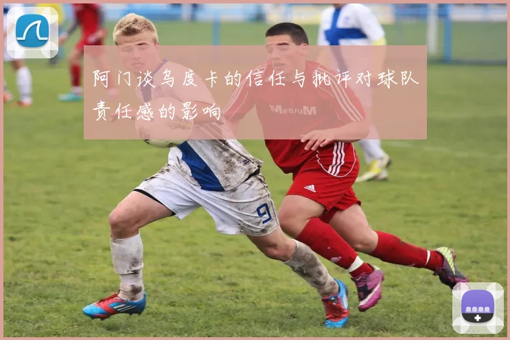 阿门谈乌度卡的信任与批评对球队责任感的影响