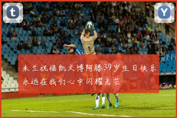 米兰祝福凯文博阿滕39岁生日快乐永远在我们心中闪耀光芒