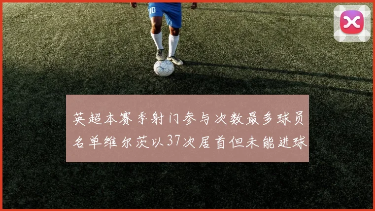 英超本赛季射门参与次数最多球员名单维尔茨以37次居首但未能进球助攻