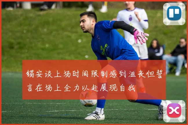 锡安谈上场时间限制感到沮丧但誓言在场上全力以赴展现自我