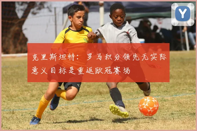 克里斯坦特：罗马积分领先无实际意义目标是重返欧冠赛场