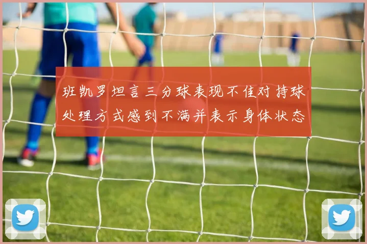 班凯罗坦言三分球表现不佳对持球处理方式感到不满并表示身体状态提升