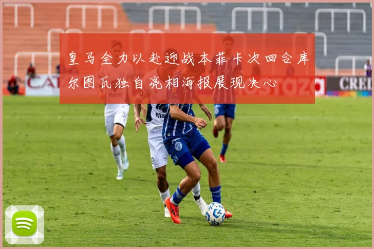 皇马全力以赴迎战本菲卡次回合库尔图瓦独自亮相海报展现决心