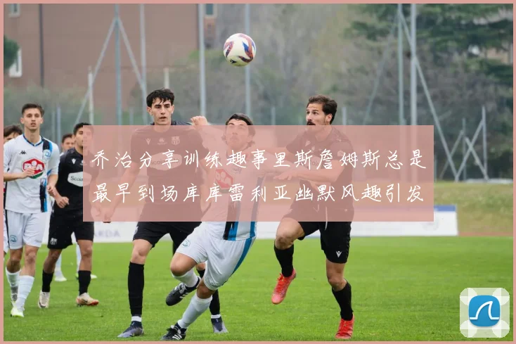 乔治分享训练趣事里斯詹姆斯总是最早到场库库雷利亚幽默风趣引发笑声