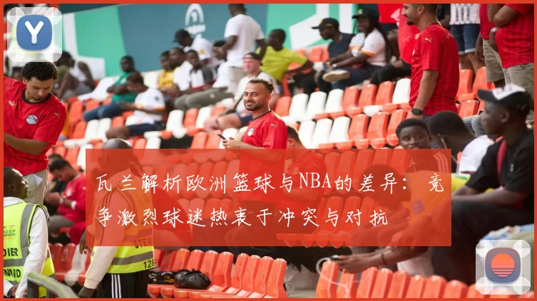 瓦兰解析欧洲篮球与NBA的差异：竞争激烈球迷热衷于冲突与对抗