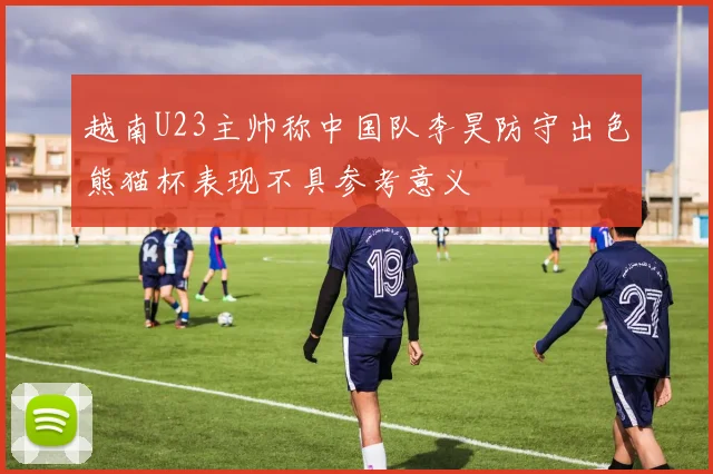越南U23主帅称中国队李昊防守出色熊猫杯表现不具参考意义