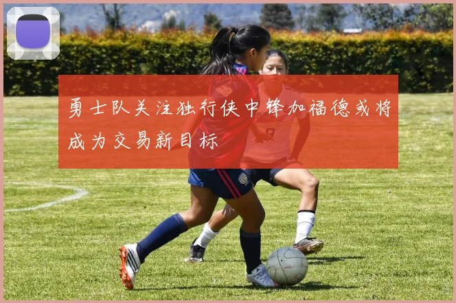 勇士队关注独行侠中锋加福德或将成为交易新目标